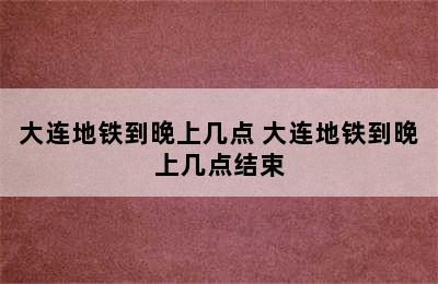 大连地铁到晚上几点 大连地铁到晚上几点结束